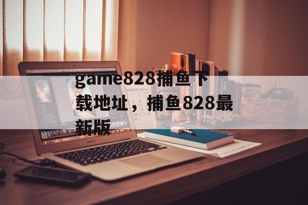 game828捕鱼下载地址，捕鱼828最新版