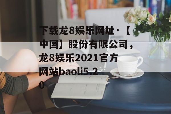 下载龙8娱乐网址·【中国】股份有限公司，龙8娱乐2021官方网站baoli5.20