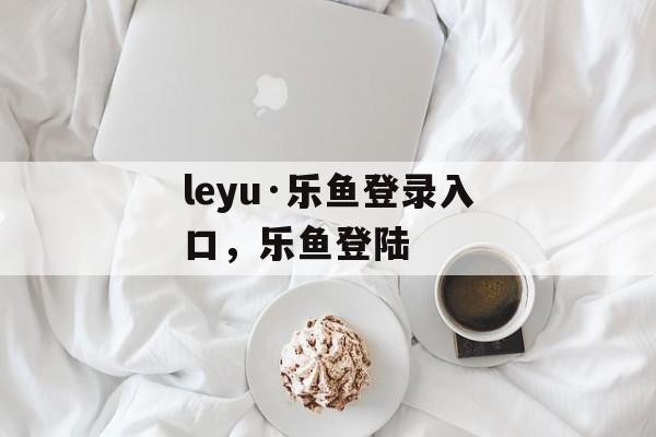 leyu·乐鱼登录入口，乐鱼登陆